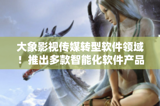 大象影视传媒转型软件领域！推出多款智能化软件产品，掀起行业变革！