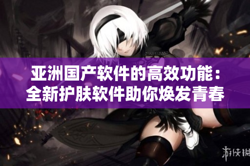 亚洲国产软件的高效功能：全新护肤软件助你焕发青春