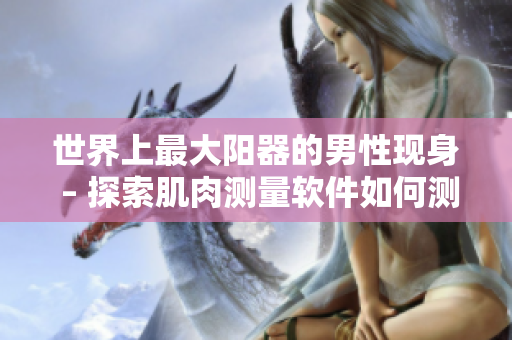 世界上最大阳器的男性现身 – 探索肌肉测量软件如何测量身体特征