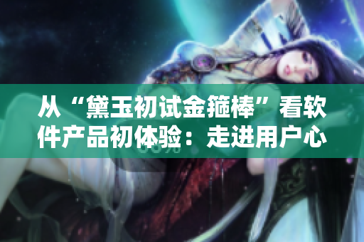 从“黛玉初试金箍棒”看软件产品初体验：走进用户心理探秘