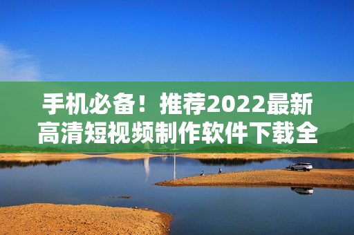 手机必备！推荐2022最新高清短视频制作软件下载全攻略