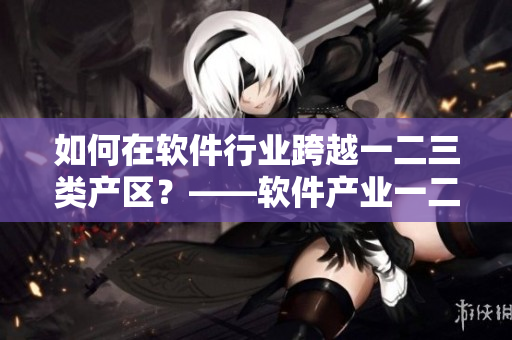 如何在软件行业跨越一二三类产区？——软件产业一二三区别分析