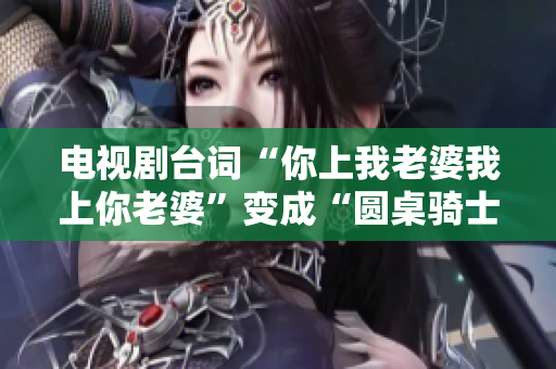 电视剧台词“你上我老婆我上你老婆”变成“圆桌骑士：软件对决”。