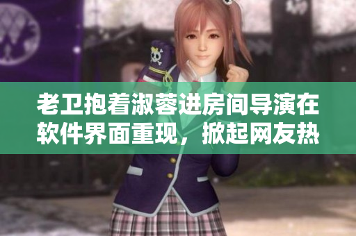 老卫抱着淑蓉进房间导演在软件界面重现，掀起网友热议