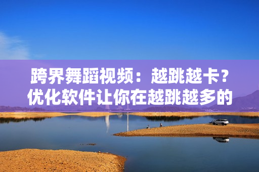跨界舞蹈视频：越跳越卡？优化软件让你在越跳越多的同时不失流畅体验