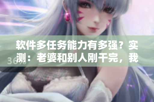 软件多任务能力有多强？实测：老婆和别人刚干完，我再开软件一样流畅运行！