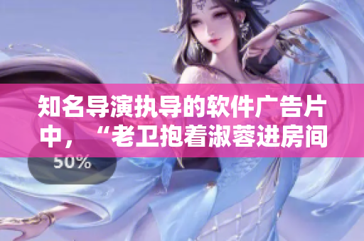 知名导演执导的软件广告片中，“老卫抱着淑蓉进房间”引起热议