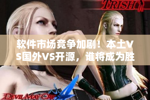 软件市场竞争加剧！本土VS国外VS开源，谁将成为胜利者？