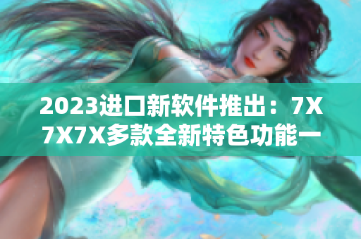 2023进口新软件推出：7X7X7X多款全新特色功能一应俱全