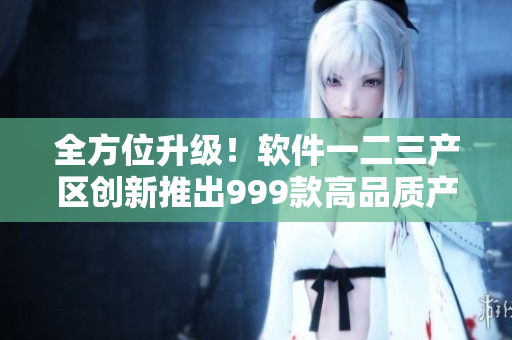 全方位升级！软件一二三产区创新推出999款高品质产品