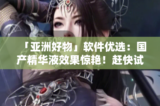 「亚洲好物」软件优选：国产精华液效果惊艳！赶快试试体验吧！