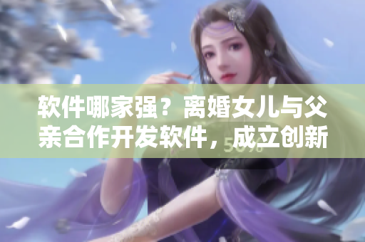 软件哪家强？离婚女儿与父亲合作开发软件，成立创新科技公司