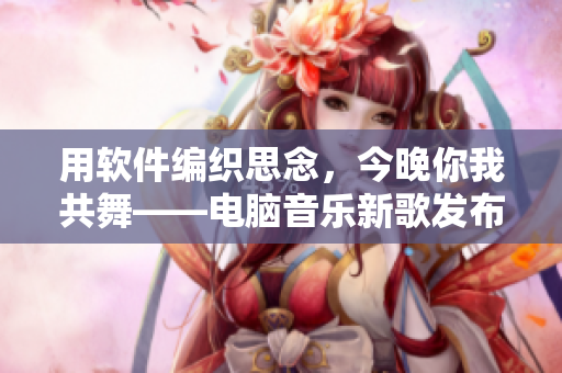 用软件编织思念，今晚你我共舞——电脑音乐新歌发布！