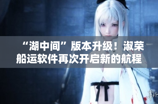 “湖中间”版本升级！淑荣船运软件再次开启新的航程！