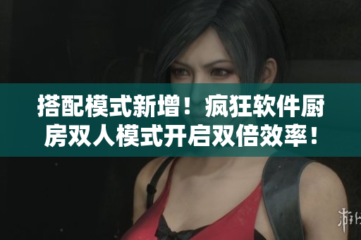 搭配模式新增！疯狂软件厨房双人模式开启双倍效率！