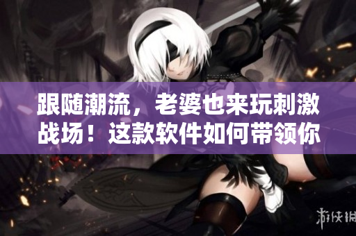 跟随潮流，老婆也来玩刺激战场！这款软件如何带领你跨越游戏门槛？