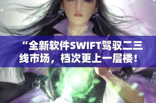 “全新软件SWIFT驾驭二三线市场，档次更上一层楼！”
