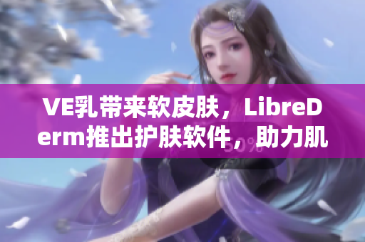 VE乳带来软皮肤，LibreDerm推出护肤软件，助力肌肤保湿修复