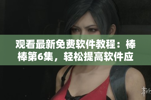观看最新免费软件教程：棒棒第6集，轻松提高软件应用技能
