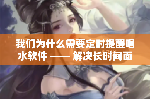 我们为什么需要定时提醒喝水软件 —— 解决长时间面对电脑的身体问题