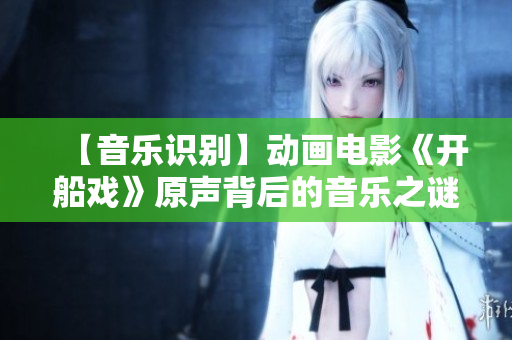 【音乐识别】动画电影《开船戏》原声背后的音乐之谜，你知道吗？
