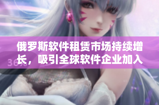 俄罗斯软件租赁市场持续增长，吸引全球软件企业加入租赁热潮