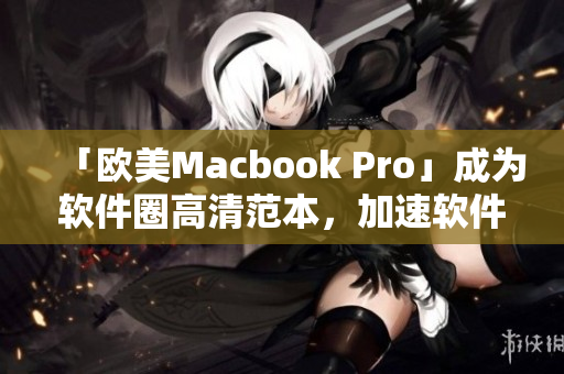 「欧美Macbook Pro」成为软件圈高清范本，加速软件开发与使用！