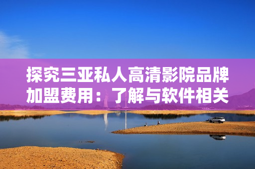 探究三亚私人高清影院品牌加盟费用：了解与软件相关的成本费用会有哪些？