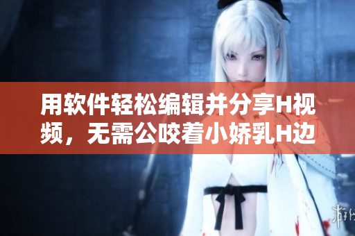 用软件轻松编辑并分享H视频，无需公咬着小娇乳H边走边欢