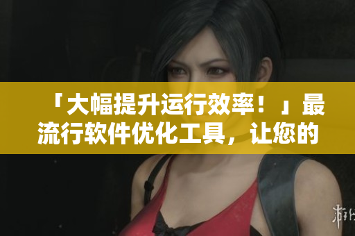 「大幅提升运行效率！」最流行软件优化工具，让您的电脑更快更稳！