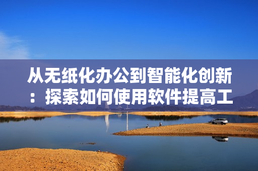 从无纸化办公到智能化创新：探索如何使用软件提高工作效率