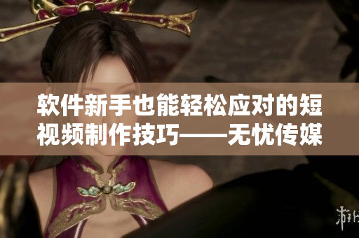 软件新手也能轻松应对的短视频制作技巧——无忧传媒的秘诀