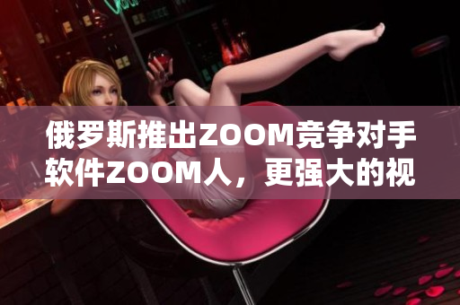 俄罗斯推出ZOOM竞争对手软件ZOOM人，更强大的视频会议体验
