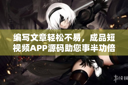 编写文章轻松不易，成品短视频APP源码助您事半功倍