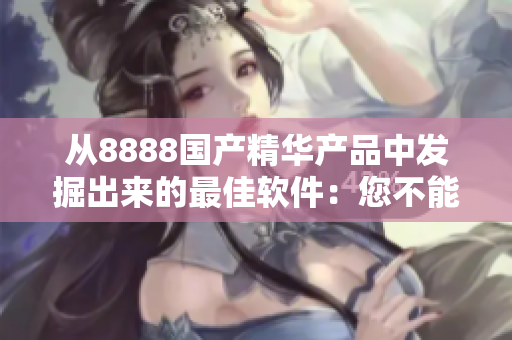 从8888国产精华产品中发掘出来的最佳软件：您不能错过的完美选择