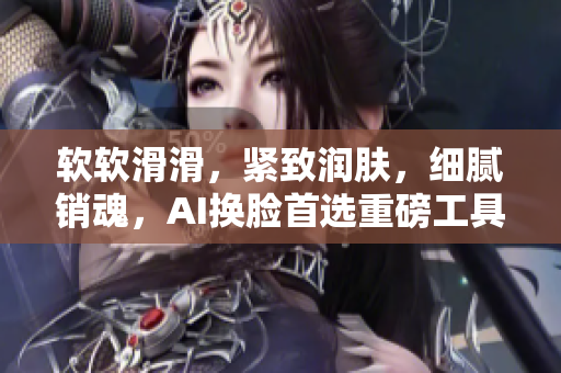 软软滑滑，紧致润肤，细腻销魂，AI换脸首选重磅工具