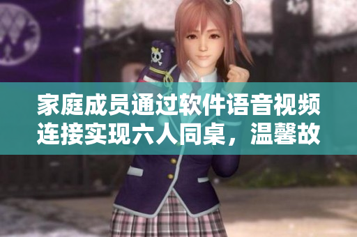 家庭成员通过软件语音视频连接实现六人同桌，温馨故事感人落泪！