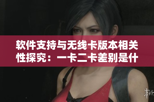 软件支持与无线卡版本相关性探究：一卡二卡差别是什么？