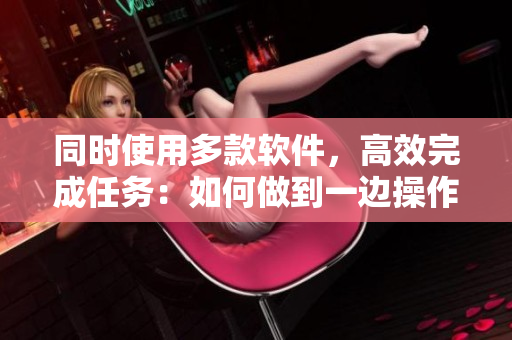 同时使用多款软件，高效完成任务：如何做到一边操作，一边完成工作