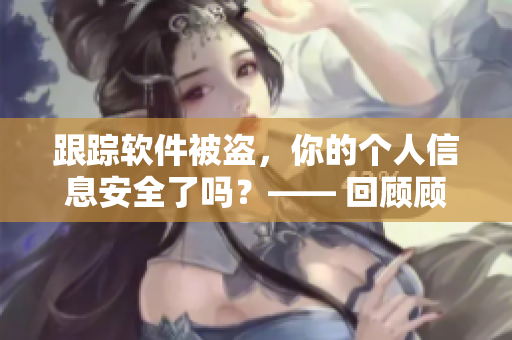 跟踪软件被盗，你的个人信息安全了吗？—— 回顾顾教授的警示