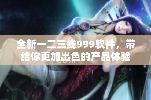 全新一二三线999软件，带给你更加出色的产品体验