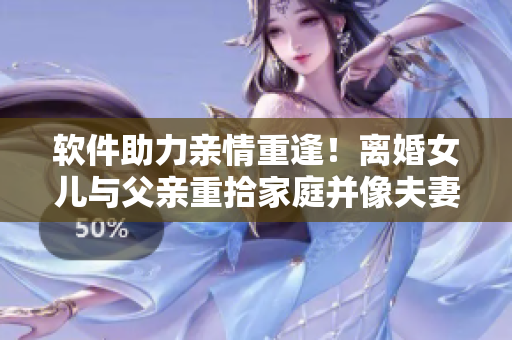 软件助力亲情重逢！离婚女儿与父亲重拾家庭并像夫妻一样生活