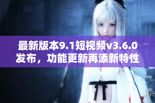 最新版本9.1短视频v3.6.0发布，功能更新再添新特性！