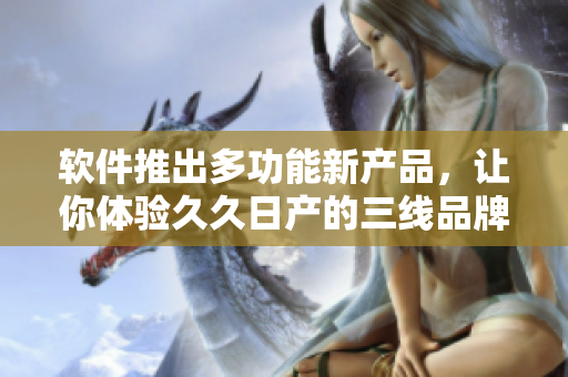 软件推出多功能新产品，让你体验久久日产的三线品牌风范