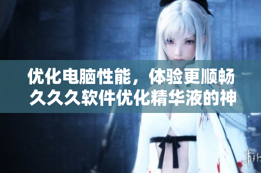 优化电脑性能，体验更顺畅 久久久软件优化精华液的神奇效果！