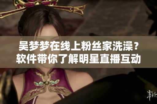 吴梦梦在线上粉丝家洗澡？软件带你了解明星直播互动秀