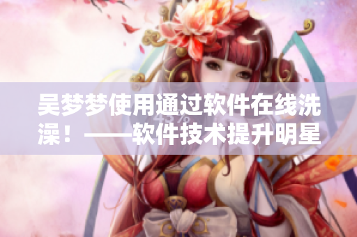 吴梦梦使用通过软件在线洗澡！——软件技术提升明星生活体验