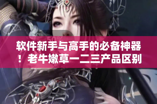 软件新手与高手的必备神器！老牛嫩草一二三产品区别解析