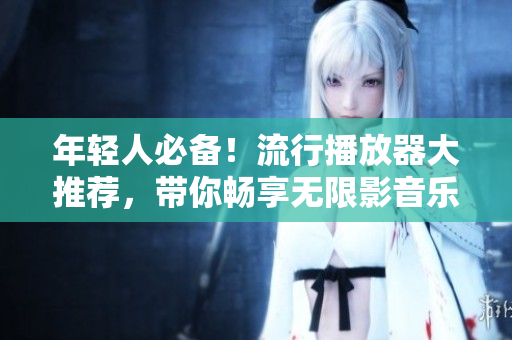 年轻人必备！流行播放器大推荐，带你畅享无限影音乐趣