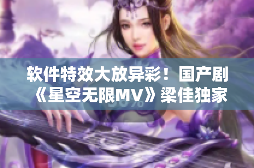软件特效大放异彩！国产剧《星空无限MV》梁佳独家解读